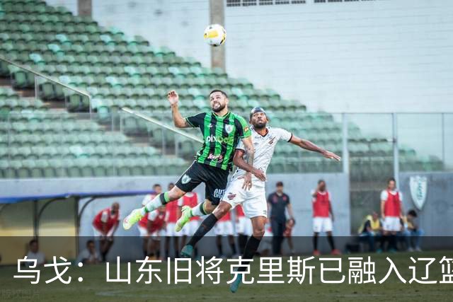乌戈：山东旧将克里斯已融入辽篮 赛季目标冲击4强