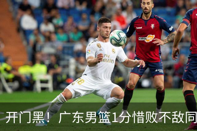 开门黑！广东男篮1分惜败不敌同曦，徐杰16+5弗格17+5+3，郭昊文23分