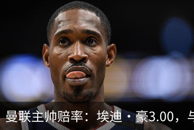 曼联主帅赔率：埃迪·豪3.00，与卡里克留任并列第1，孔蒂6.5第3