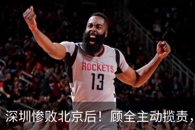 深圳惨败北京后！顾全主动揽责，贺希宁阴阳某些球员！