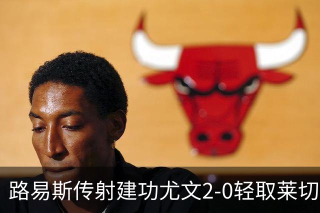 路易斯传射建功尤文2-0轻取莱切，稳扎稳打升至意甲第七